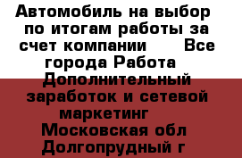 Автомобиль на выбор -по итогам работы за счет компании!!! - Все города Работа » Дополнительный заработок и сетевой маркетинг   . Московская обл.,Долгопрудный г.